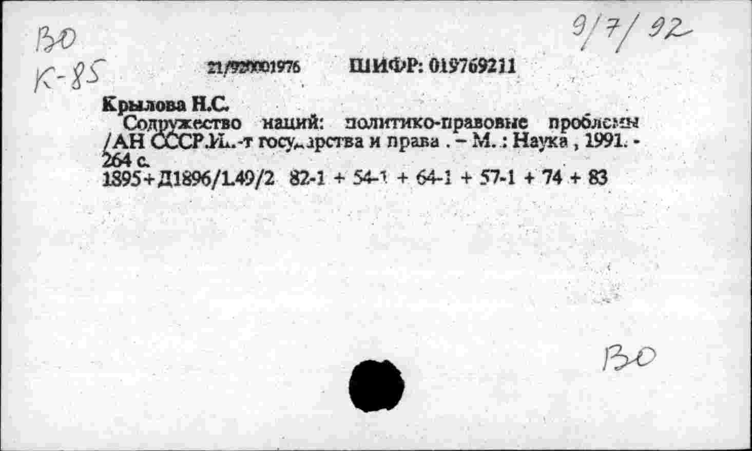 ﻿21/920001976 ШИФР: 019-769231
Крылова Н.С.
Содружество наций: политико-правовые проблемы /АН СССР .РЕ. -т государства и права . - М.: Наука , 1991. -
1395+Д1896/1.49/2 82-1 + 54-1 + 64-1 + 57-1 + 74 + 83
&С>